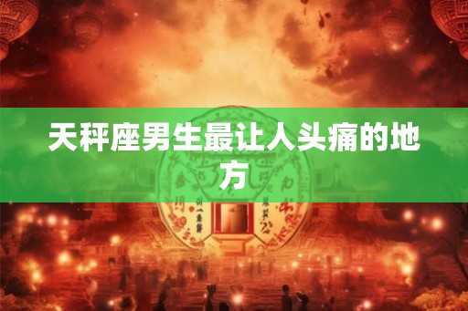 天秤座男生最让人头痛的地方 天秤座男生最让人头痛的地方