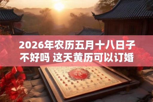 2026年农历五月十八日子不好吗 这天黄历可以订婚吗 2026年农历五月十八日子不好吗 这天黄历可以订婚吗