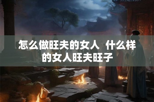 怎么做旺夫的女人  什么样的女人旺夫旺子