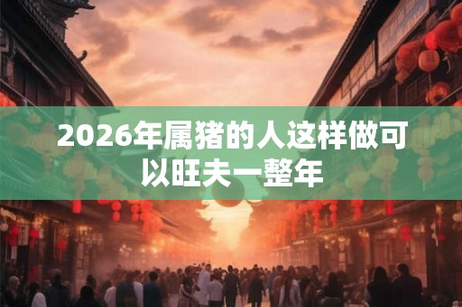 2026年属猪的人这样做可以旺夫一整年