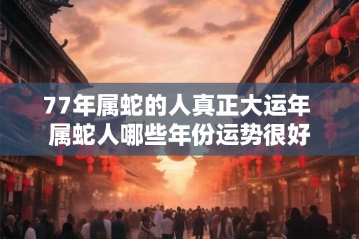 77年属蛇的人真正大运年 属蛇人哪些年份运势很好