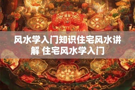 风水学入门知识住宅风水讲解 住宅风水学入门 风水学入门知识住宅风水讲解 住宅风水学入门