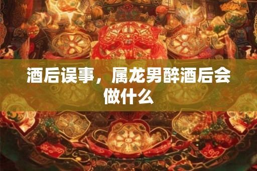 酒后误事,属龙男醉酒后会做什么 酒后误事,属龙男醉酒后会做什么