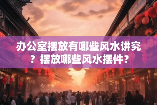 办公室摆放有哪些风水讲究？摆放哪些风水摆件？