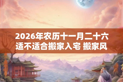 2026年农历十一月二十六适不适合搬家入宅 搬家风水禁忌