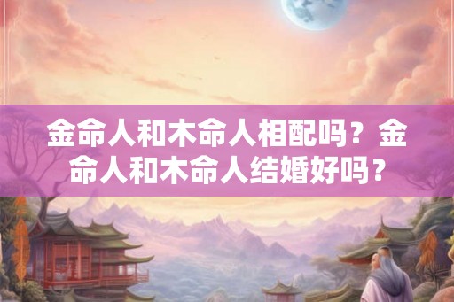 金命人和木命人相配吗？金命人和木命人结婚好吗？