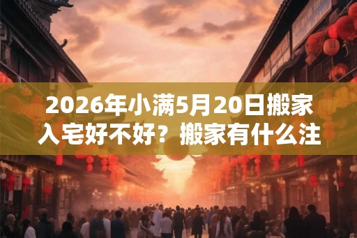 2026年小满5月20日搬家入宅好不好?搬家有什么注意事项? 2026年小满5月20日搬家入宅好不好?搬家有什么注意事项?