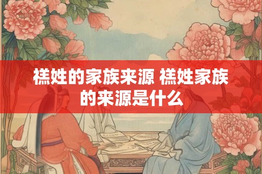 禚姓的家族来源 禚姓家族的来源是什么