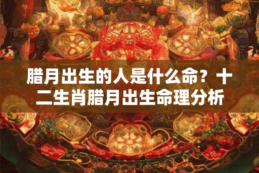 腊月出生的人是什么命?十二生肖腊月出生命理分析 腊月出生的人是什么命?十二生肖腊月出生命理分析