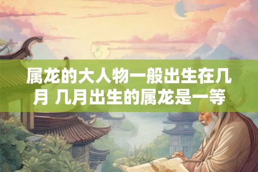 属龙的大人物一般出生在几月 几月出生的属龙是一等命 属龙的大人物一般出生在几月 几月出生的属龙是一等命