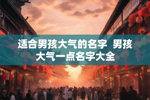 适合男孩大气的名字  男孩大气一点名字大全
