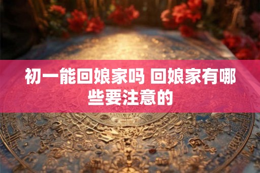 初一能回娘家吗 回娘家有哪些要注意的