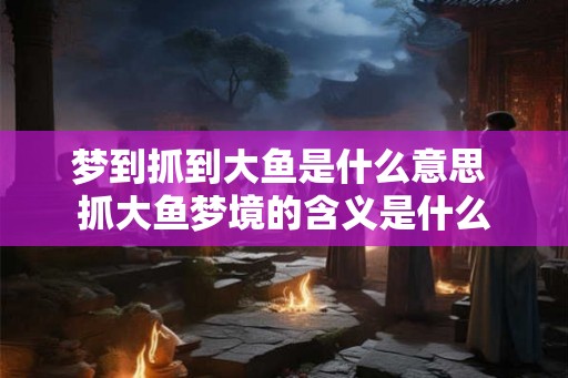 梦到抓到大鱼是什么意思 抓大鱼梦境的含义是什么