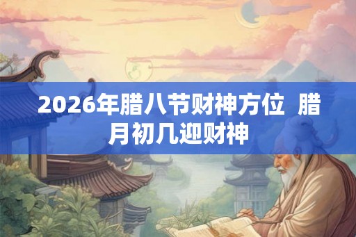 2026年腊八节财神方位 腊月初几迎财神 2026年腊八节财神方位 腊月初几迎财神