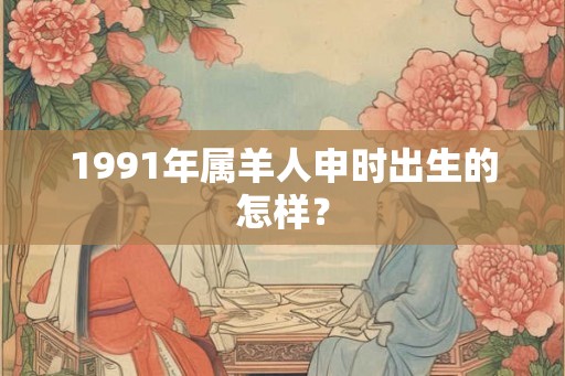 1991年属羊人申时出生的怎样？