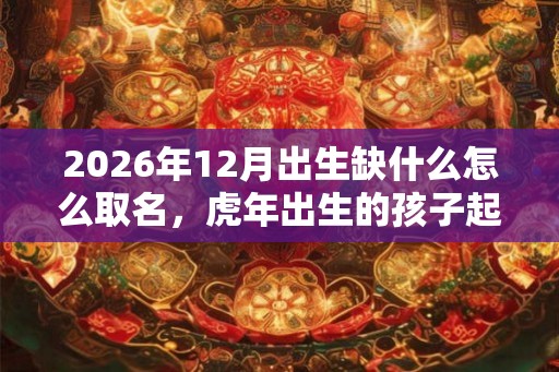 2026年12月出生缺什么怎么取名，虎年出生的孩子起什么名字好