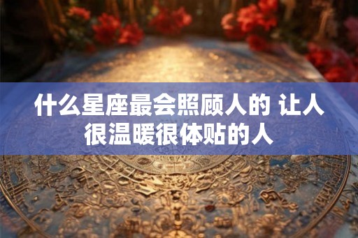 什么星座最会照顾人的 让人很温暖很体贴的人 什么星座最会照顾人的 让人很温暖很体贴的人