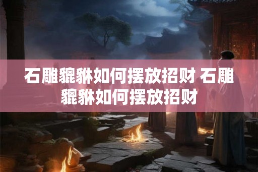 石雕貔貅如何摆放招财 石雕貔貅如何摆放招财