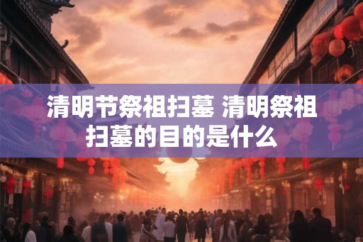 清明节祭祖扫墓 清明祭祖扫墓的目的是什么