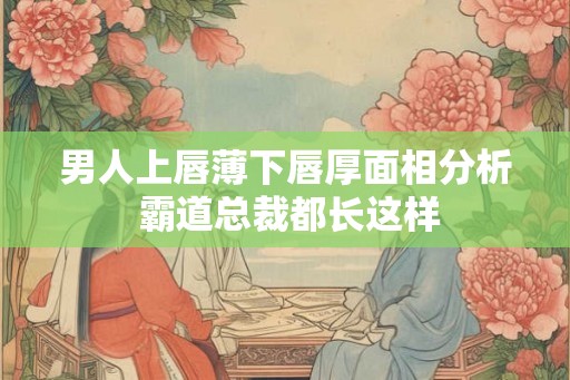 男人上唇薄下唇厚面相分析 霸道总裁都长这样