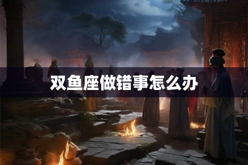 双鱼座做错事怎么办 双鱼座做错事怎么办
