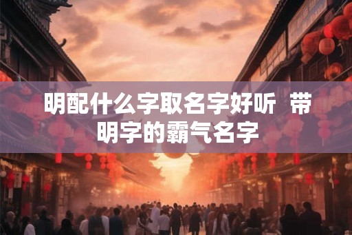 明配什么字取名字好听  带明字的霸气名字