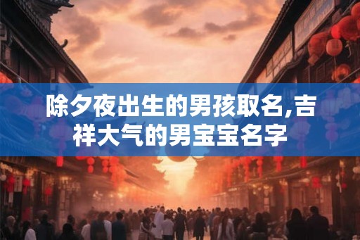除夕夜出生的男孩取名,吉祥大气的男宝宝名字 除夕夜出生的男孩取名,吉祥大气的男宝宝名字