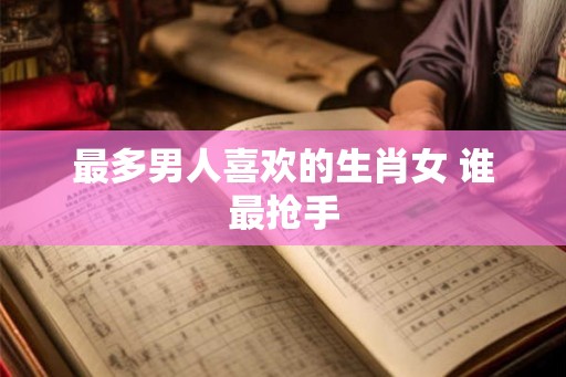 最多男人喜欢的生肖女 谁最抢手