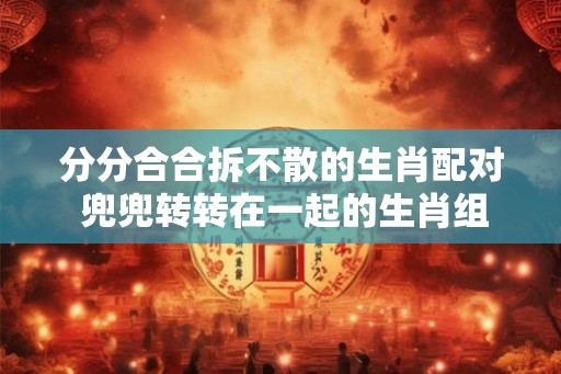 分分合合拆不散的生肖配对 兜兜转转在一起的生肖组合