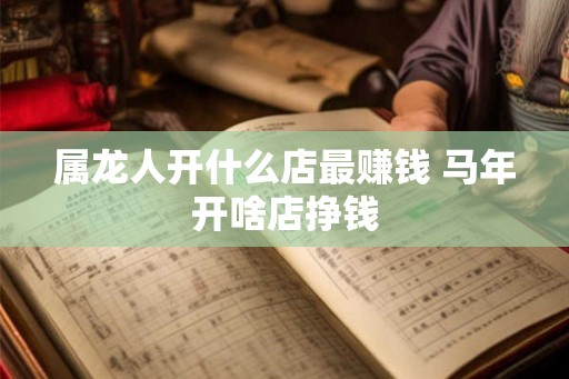 属龙人开什么店最赚钱 马年开啥店挣钱