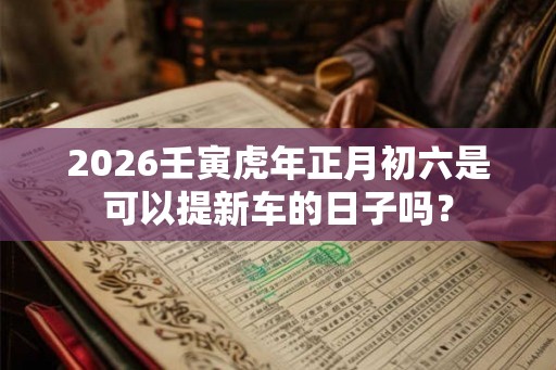 2026壬寅虎年正月初六是可以提新车的日子吗？