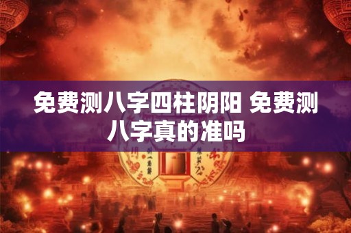 免费测八字四柱阴阳 免费测八字真的准吗