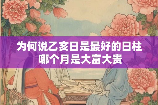 为何说乙亥日是最好的日柱 哪个月是大富大贵 为何说乙亥日是最好的日柱 哪个月是大富大贵