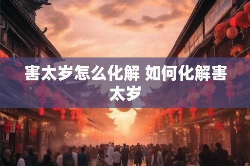 害太岁怎么化解 如何化解害太岁