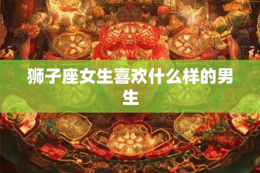 狮子座女生喜欢什么样的男生 狮子座女生喜欢什么样的男生