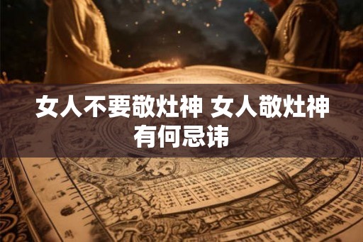 女人不要敬灶神 女人敬灶神有何忌讳 女人不要敬灶神 女人敬灶神有何忌讳