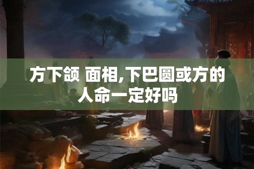 方下颌 面相,下巴圆或方的人命一定好吗 方下颌 面相,下巴圆或方的人命一定好吗