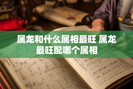 属龙和什么属相最旺 属龙最旺配哪个属相 属龙和什么属相最旺 属龙最旺配哪个属相