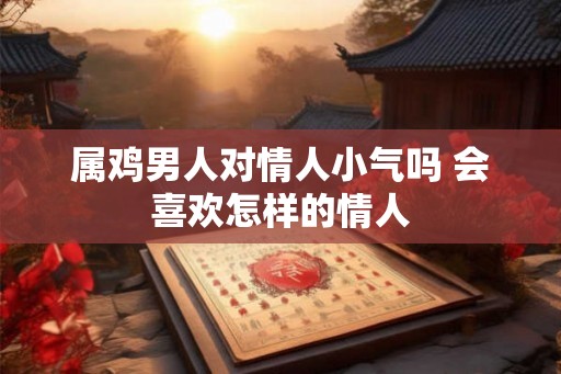 属鸡男人对情人小气吗 会喜欢怎样的情人 属鸡男人对情人小气吗 会喜欢怎样的情人