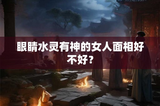眼睛水灵有神的女人面相好不好? 眼睛水灵有神的女人面相好不好?