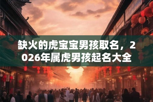 缺火的虎宝宝男孩取名,2026年属虎男孩起名大全 缺火的虎宝宝男孩取名,2026年属虎男孩起名大全