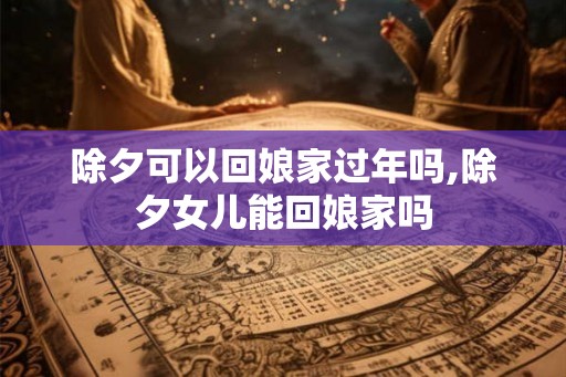 除夕可以回娘家过年吗,除夕女儿能回娘家吗