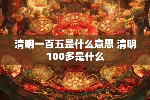 清明一百五是什么意思 清明100多是什么