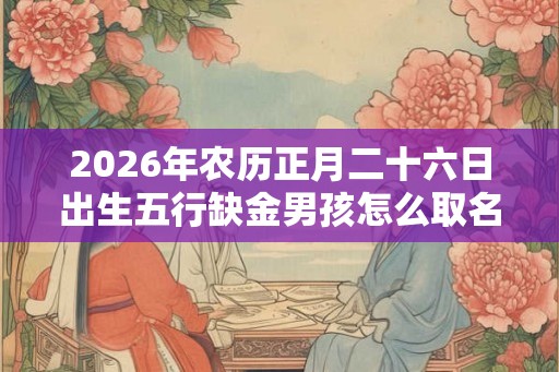 2026年农历正月二十六日出生五行缺金男孩怎么取名? 2026年农历正月二十六日出生五行缺金男孩怎么取名?