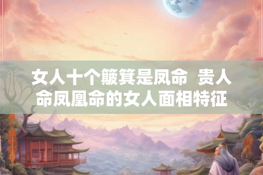 女人十个簸箕是凤命  贵人命凤凰命的女人面相特征
