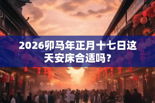 2026卯马年正月十七日这天安床合适吗？