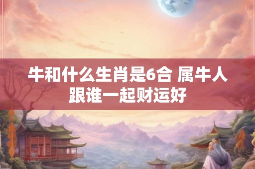 牛和什么生肖是6合 属牛人跟谁一起财运好
