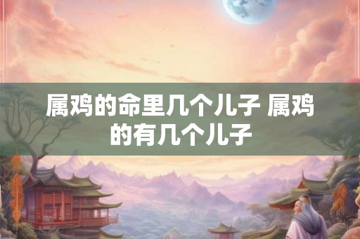 属鸡的命里几个儿子 属鸡的有几个儿子