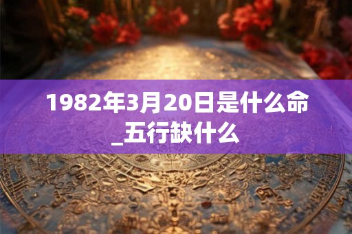1982年3月20日是什么命_五行缺什么 1982年3月20日是什么命_五行缺什么