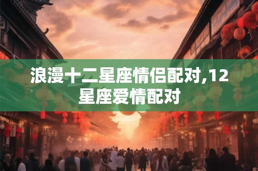 浪漫十二星座情侣配对,12星座爱情配对 浪漫十二星座情侣配对,12星座爱情配对